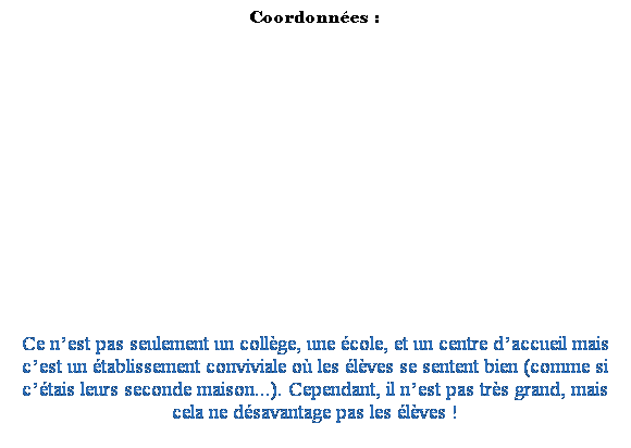 Zone de Texte: Coordonnes :
 
 
 
 
 
 
 
 
 
 
 
 
 
 
Ce nest pas seulement un collge, une cole, et un centre daccueil mais cest un tablissement conviviale o les lves se sentent bien (comme si ctais leurs seconde maison...). Cependant, il nest pas trs grand, mais cela ne dsavantage pas les lves !
 
 
 
 
